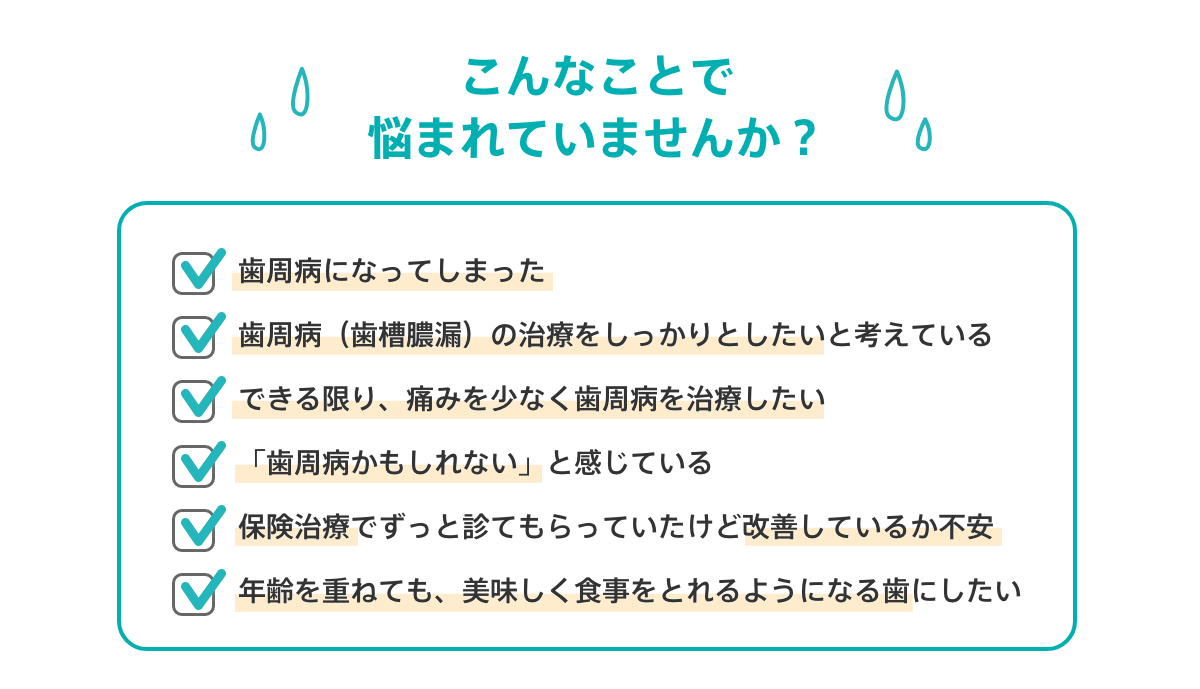 こんなことで悩まれていませんか？
			歯周病になってしまった
			歯周病（歯槽膿漏）の治療をしっかりとしたいと考えている
			できる限り、痛みを少なく歯周病を治療したい
			「歯周病かもしれない」と感じている
			保険治療でずっと診てもらっていたけど改善しているか不安
			年齢を重ねても、美味しく食事をとれるようになる歯にしたい