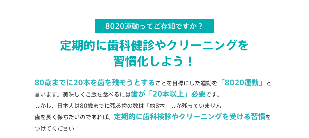 8020運動ってご存知ですか？定期的に歯科健診やクリーニングを習慣化しよう！
			80歳までに20本を歯を残そうとすることを目標にした運動を「8020運動」と言います。美味しくご飯を食べるには歯が「20本以上」必要です。
			しかし、日本人は80歳までに残る歯の数は「約8本」しか残っていません。
			歯を長く保ちたいのであれば、定期的に歯科検診やクリーニングを受ける習慣をつけてください！
