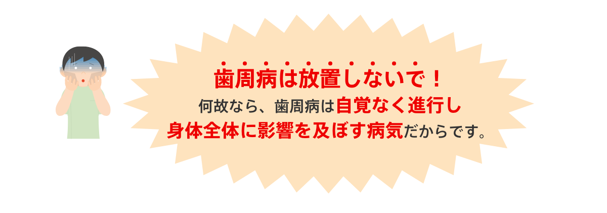 歯周病は放置しないで！
			何故なら、歯周病は自覚なく進行し身体全体に影響を及ぼす病気だからです。