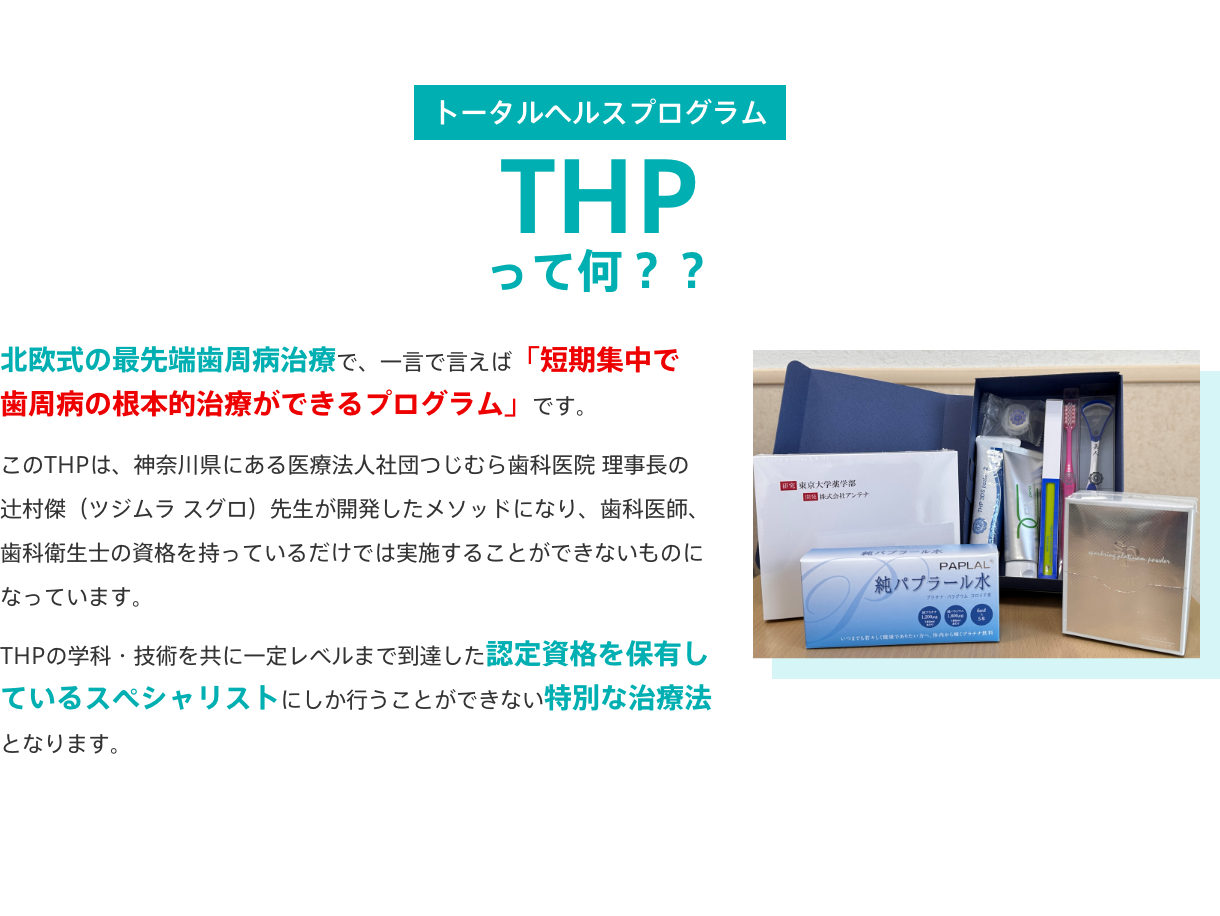 トータルヘルスプログラム THPって何？？
			北欧式の最先端歯周病治療で、一言で言えば「短期集中で歯周病の根本的治療ができるプログラム」です。
			このTHPは、神奈川県にある医療法人社団つじむら歯科医院 理事長の辻村傑（ツジムラ スグロ）先生が開発したメソッドになり、歯科医師、歯科衛生士の資格を持っているだけでは実施することができないものになっています。
			THPの学科・技術を共に一定レベルまで到達した認定資格を保有しているスペシャリストにしか行うことができない特別な治療法となります。
			