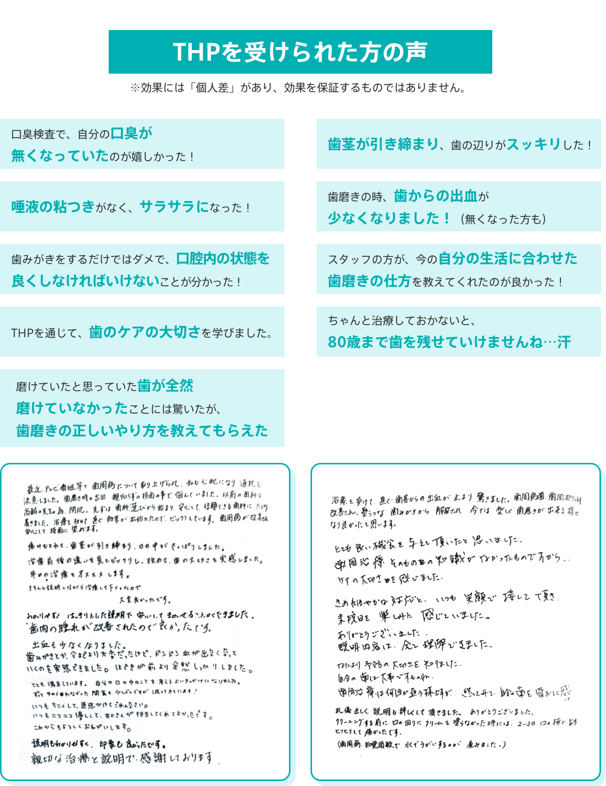 THPを受けられた方の声
			※効果には「個人差」があり、効果を保証するものではありません。
			・口臭検査で、自分の口臭が無くなっていたのが嬉しかった！
			・歯茎が引き締まり、歯の辺りがスッキリした！
			・唾液の粘つきがなく、サラサラになった！
			・歯磨きの時、歯からの出血が少なくなりました！（無くなった方も）
			・歯みがきをするだけではダメで、口腔内の状態を良くしなければいけないことが分かった！
			・スタッフの方が、今の自分の生活に合わせた歯磨きの仕方を教えてくれたのが良かった！
			・THPを通じて、歯のケアの大切さを学びました。
			・ちゃんと治療しておかないと、80歳まで歯を残せていけませんね…汗
			・磨けていたと思っていた歯が全然磨けていなかったことには驚いたが、歯磨きの正しいやり方を教えてもらえた
			