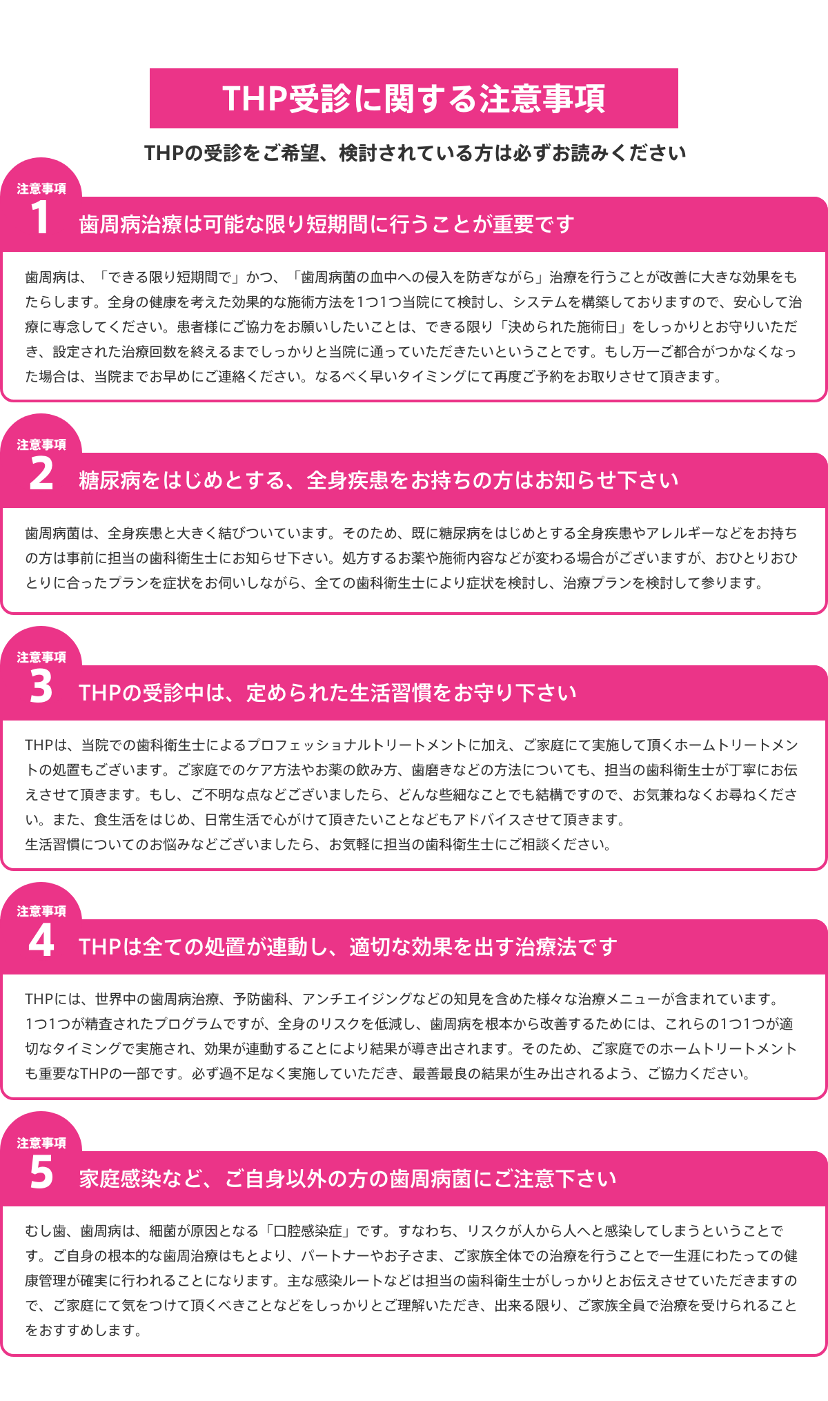 
			THP受診に関する注意事項
			THPの受診をご希望、検討されている方は必ずお読みください
			
			注意事項１：歯周病治療は可能な限り短期間に行うことが重要です
			歯周病は、「できる限り短期間で」かつ、「歯周病菌の血中への侵入を防ぎながら」治療を行うことが改善に大きな効果をもたらします。全身の健康を考えた効果的な施術方法を1つ1つ当院にて検討し、システムを構築しておりますので、安心して治療に専念してください。患者様にご協力をお願いしたいことは、できる限り「決められた施術日」をしっかりとお守りいただき、設定された治療回数を終えるまでしっかりと当院に通っていただきたいということです。もし万一ご都合がつかなくなった場合は、当院までお早めにご連絡ください。なるべく早いタイミングにて再度ご予約をお取りさせて頂きます。
			
			注意事項2：糖尿病をはじめとする、全身疾患をお持ちの方はお知らせ下さい
			歯周病菌は、全身疾患と大きく結びついています。そのため、既に糖尿病をはじめとする全身疾患やアレルギーなどをお持ちの方は事前に担当の歯科衛生士にお知らせ下さい。処方するお薬や施術内容などが変わる場合がございますが、おひとりおひとりに合ったプランを症状をお伺いしながら、全ての歯科衛生士により症状を検討し、治療プランを検討して参ります。
			
			注意事項3：THPの受診中は、定められた生活習慣をお守り下さい
			THPは、当院での歯科衛生士によるプロフェッショナルトリートメントに加え、ご家庭にて実施して頂くホームトリートメントの処置もございます。ご家庭でのケア方法やお薬の飲み方、歯磨きなどの方法についても、担当の歯科衛生士が丁寧にお伝えさせて頂きます。もし、ご不明な点などございましたら、どんな些細なことでも結構ですので、お気兼ねなくお尋ねください。また、食生活をはじめ、日常生活で心がけて頂きたいことなどもアドバイスさせて頂きます。生活習慣についてのお悩みなどございましたら、お気軽に担当の歯科衛生士にご相談ください。
			
			注意事項4：THPは全ての処置が連動し、適切な効果を出す治療法です
			THPには、世界中の歯周病治療、予防歯科、アンチエイジングなどの知見を含めた様々な治療メニューが含まれています。1つ1つが精査されたプログラムですが、全身のリスクを低減し、歯周病を根本から改善するためには、これらの1つ1つが適切なタイミングで実施され、効果が連動することにより結果が導き出されます。そのため、ご家庭でのホームトリートメントも重要なTHPの一部です。必ず過不足なく実施していただき、最善最良の結果が生み出されるよう、ご協力ください。
			
			注意事項5：家庭感染など、ご自身以外の方の歯周病菌にご注意下さい
			むし歯、歯周病は、細菌が原因となる「口腔感染症」です。すなわち、リスクが人から人へと感染してしまうということです。ご自身の根本的な歯周治療はもとより、パートナーやお子さま、ご家族全体での治療を行うことで一生涯にわたっての健康管理が確実に行われることになります。主な感染ルートなどは担当の歯科衛生士がしっかりとお伝えさせていただきますので、ご家庭にて気をつけて頂くべきことなどをしっかりとご理解いただき、出来る限り、ご家族全員で治療を受けられることをおすすめします。
			